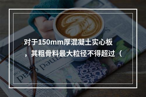 对于150mm厚混凝土实心板，其粗骨料最大粒径不得超过（