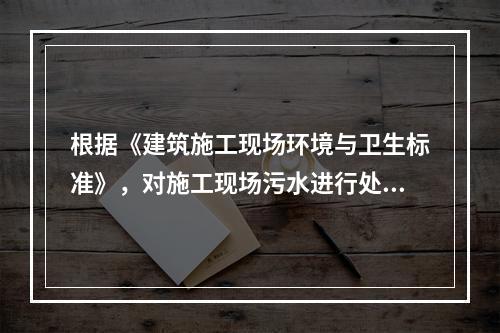 根据《建筑施工现场环境与卫生标准》，对施工现场污水进行处理的