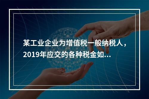 某工业企业为增值税一般纳税人，2019年应交的各种税金如下：