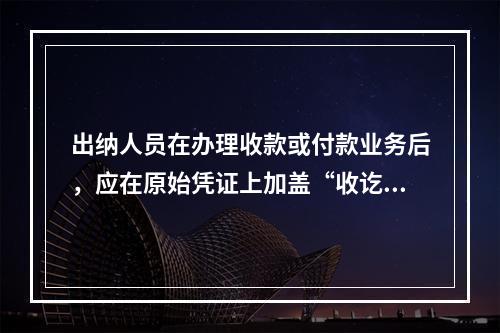 出纳人员在办理收款或付款业务后，应在原始凭证上加盖“收讫”或