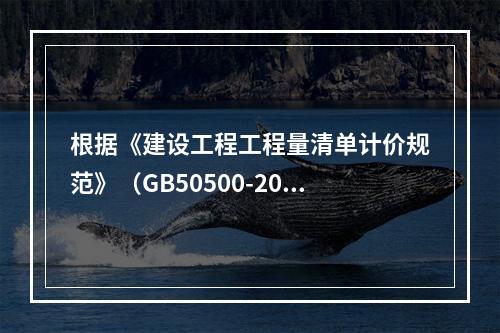 根据《建设工程工程量清单计价规范》（GB50500-2013