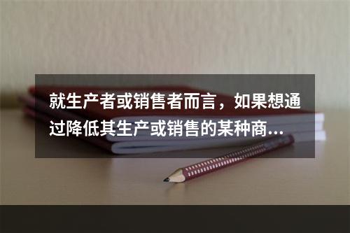 就生产者或销售者而言，如果想通过降低其生产或销售的某种商品的