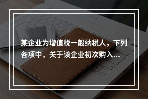 某企业为增值税一般纳税人，下列各项中，关于该企业初次购入增值