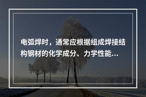 电弧焊时，通常应根据组成焊接结构钢材的化学成分、力学性能、焊