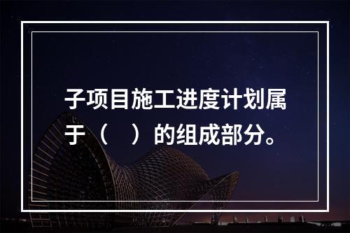 子项目施工进度计划属于（　）的组成部分。