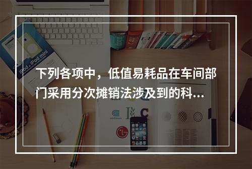 下列各项中，低值易耗品在车间部门采用分次摊销法涉及到的科目有