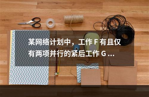 某网络计划中，工作 F 有且仅有两项并行的紧后工作 G 和