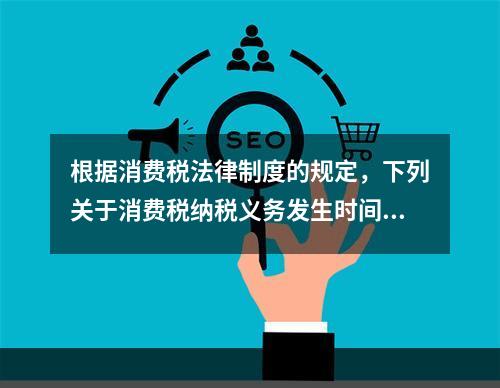 根据消费税法律制度的规定，下列关于消费税纳税义务发生时间的表