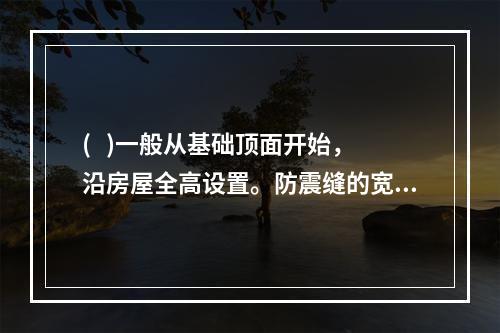 (   )一般从基础顶面开始，沿房屋全高设置。防震缝的宽度按