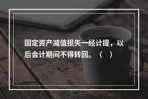 固定资产减值损失一经计提，以后会计期间不得转回。（　）