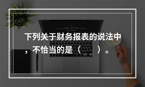 下列关于财务报表的说法中，不恰当的是（　　）。