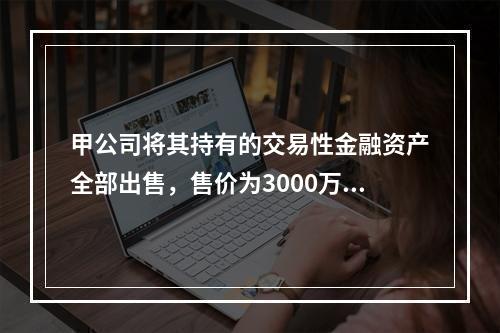 甲公司将其持有的交易性金融资产全部出售，售价为3000万元；