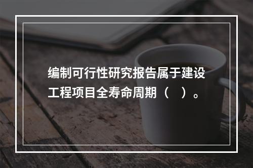 编制可行性研究报告属于建设工程项目全寿命周期（　）。