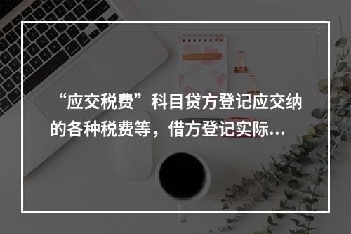 “应交税费”科目贷方登记应交纳的各种税费等，借方登记实际交纳