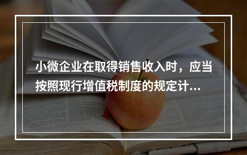 小微企业在取得销售收入时，应当按照现行增值税制度的规定计算应