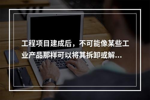 工程项目建成后，不可能像某些工业产品那样可以将其拆卸或解体检