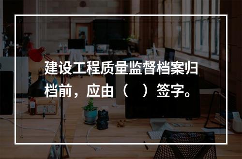 建设工程质量监督档案归档前，应由（　）签字。