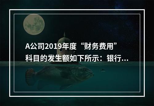 A公司2019年度“财务费用”科目的发生额如下所示：银行长期