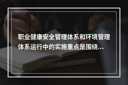 职业健康安全管理体系和环境管理体系运行中的实施重点是围绕（　