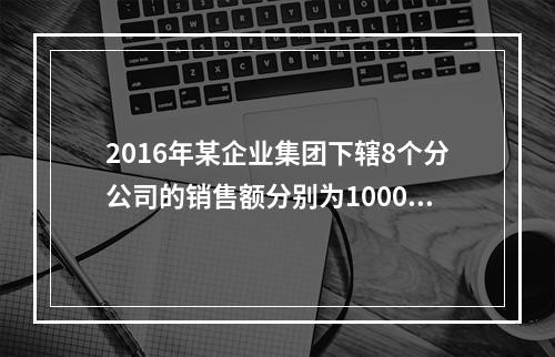 2016年某企业集团下辖8个分公司的销售额分别为10000万