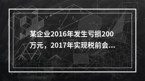 某企业2016年发生亏损200万元，2017年实现税前会计利