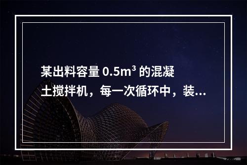 某出料容量 0.5m³ 的混凝土搅拌机，每一次循环中，装料、