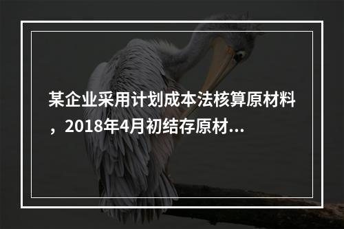 某企业采用计划成本法核算原材料，2018年4月初结存原材料计