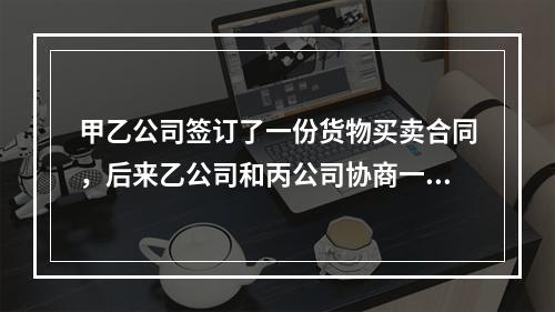 甲乙公司签订了一份货物买卖合同，后来乙公司和丙公司协商一致将