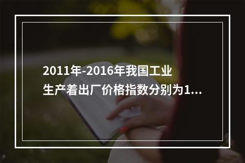 2011年-2016年我国工业生产着出厂价格指数分别为106