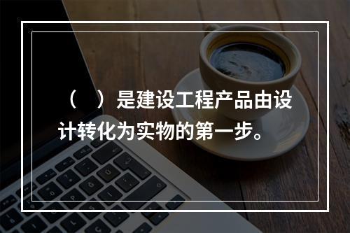 （　）是建设工程产品由设计转化为实物的第一步。