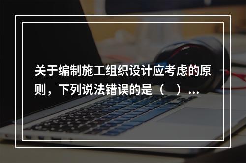 关于编制施工组织设计应考虑的原则，下列说法错误的是（　）。