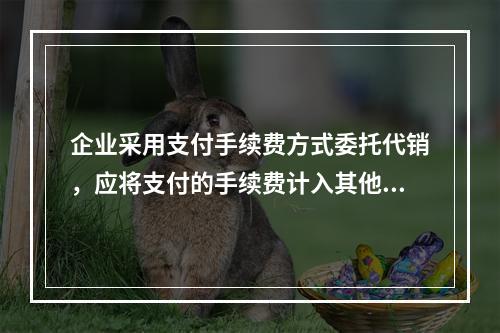 企业采用支付手续费方式委托代销，应将支付的手续费计入其他业务