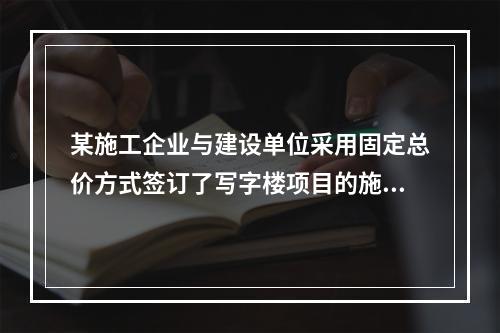 某施工企业与建设单位采用固定总价方式签订了写字楼项目的施工总