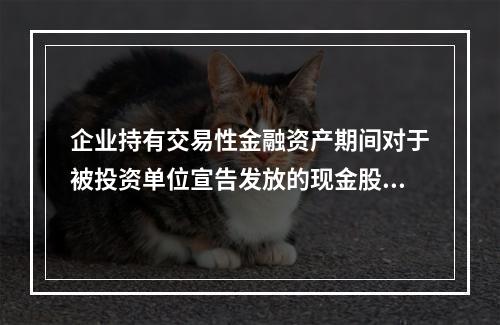 企业持有交易性金融资产期间对于被投资单位宣告发放的现金股利，