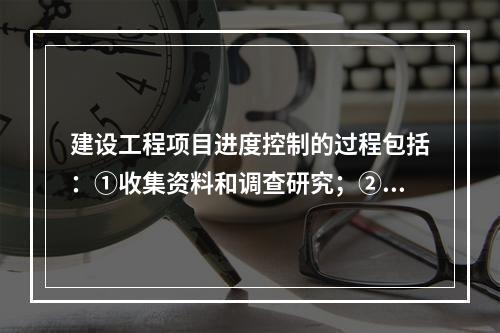 建设工程项目进度控制的过程包括：①收集资料和调查研究；②进度