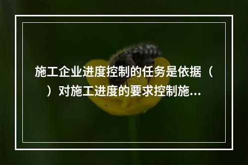 施工企业进度控制的任务是依据（　）对施工进度的要求控制施工进