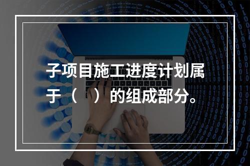 子项目施工进度计划属于（　）的组成部分。