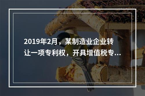 2019年2月，某制造业企业转让一项专利权，开具增值税专用发