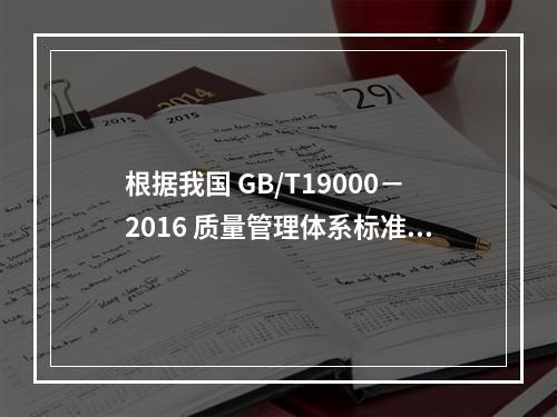 根据我国 GB/T19000－2016 质量管理体系标准，质