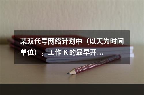 某双代号网络计划中（以天为时间单位），工作 K 的最早开始时