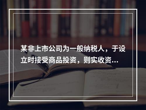 某非上市公司为一般纳税人，于设立时接受商品投资，则实收资本的