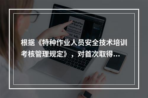 根据《特种作业人员安全技术培训考核管理规定》，对首次取得特种