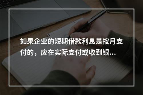 如果企业的短期借款利息是按月支付的，应在实际支付或收到银行的