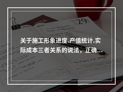 关于施工形象进度.产值统计.实际成本三者关系的说法，正确的是