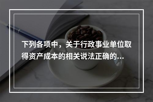 下列各项中，关于行政事业单位取得资产成本的相关说法正确的有（