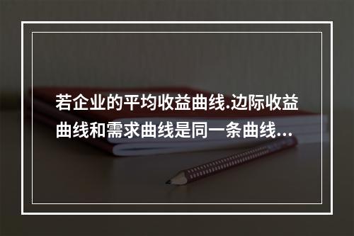 若企业的平均收益曲线.边际收益曲线和需求曲线是同一条曲线，则