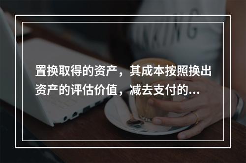 置换取得的资产，其成本按照换出资产的评估价值，减去支付的补价