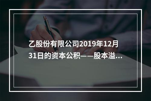 乙股份有限公司2019年12月31日的资本公积——股本溢价为