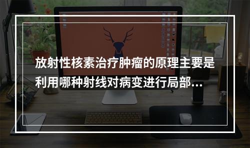 放射性核素治疗肿瘤的原理主要是利用哪种射线对病变进行局部照射