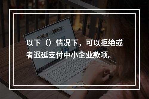 以下（）情况下，可以拒绝或者迟延支付中小企业款项。